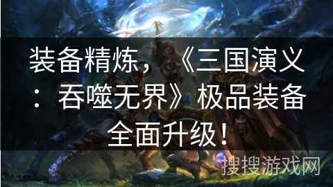 装备精炼,《三国演义:吞噬无界》极品装备全面升级! 装备精炼,《三国演义:吞噬无界》极品装备全面升级!
