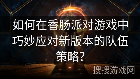 如何在香肠派对游戏中巧妙应对新版本的队伍策略？