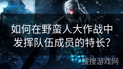 如何在野蛮人大作战中发挥队伍成员的特长？