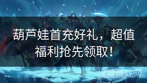 葫芦娃首充好礼，超值福利抢先领取！