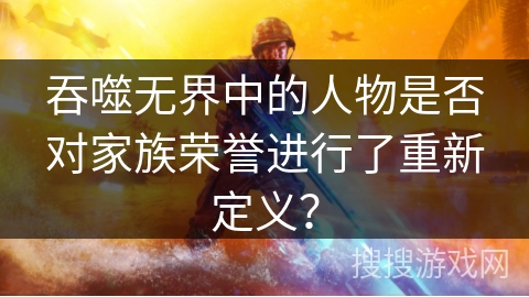吞噬无界中的人物是否对家族荣誉进行了重新定义？