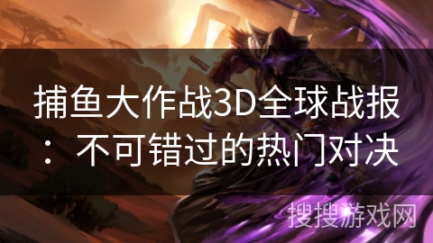 捕鱼大作战3D全球战报：不可错过的热门对决