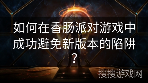 如何在香肠派对游戏中成功避免新版本的陷阱？