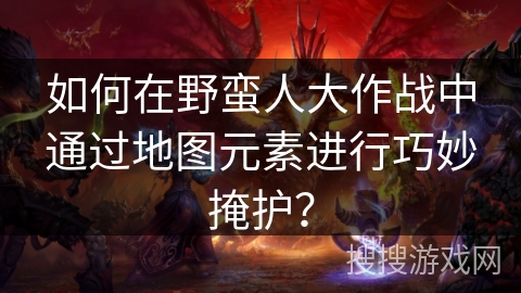如何在野蛮人大作战中通过地图元素进行巧妙掩护？