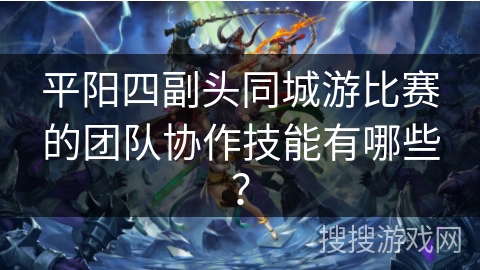 平阳四副头同城游比赛的团队协作技能有哪些？