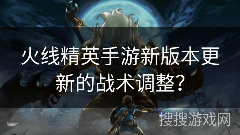 火线精英手游新版本更新的战术调整？