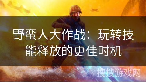 野蛮人大作战：玩转技能释放的更佳时机