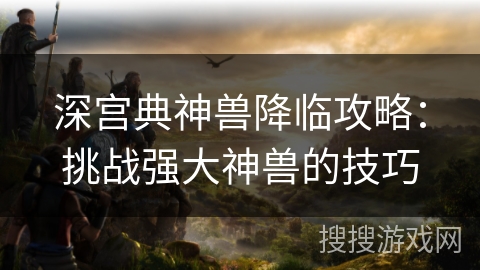 深宫典神兽降临攻略：挑战强大神兽的技巧