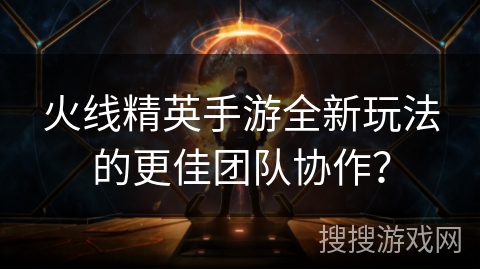 火线精英手游全新玩法的更佳团队协作？