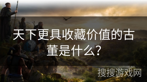 天下更具收藏价值的古董是什么？