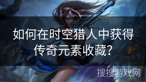 如何在时空猎人中获得传奇元素收藏？
