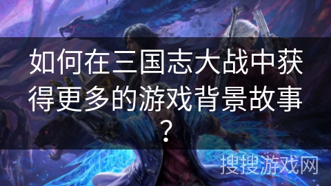 如何在三国志大战中获得更多的游戏背景故事？