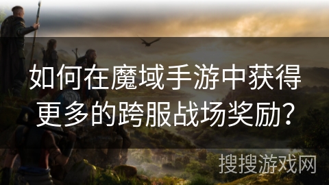 如何在魔域手游中获得更多的跨服战场奖励？