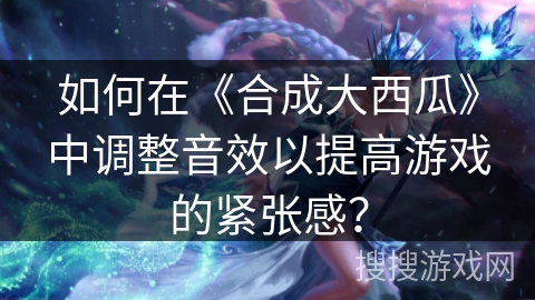 如何在《合成大西瓜》中调整音效以提高游戏的紧张感？