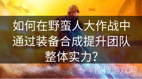 如何在野蛮人大作战中通过装备合成提升团队整体实力？