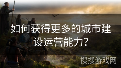 如何获得更多的城市建设运营能力？