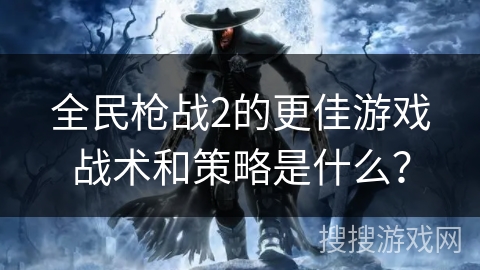 全民枪战2的更佳游戏战术和策略是什么？