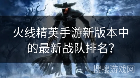 火线精英手游新版本中的最新战队排名？