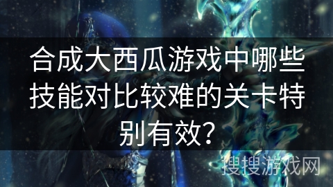 合成大西瓜游戏中哪些技能对比较难的关卡特别有效？