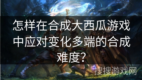 怎样在合成大西瓜游戏中应对变化多端的合成难度？