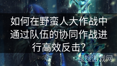 如何在野蛮人大作战中通过队伍的协同作战进行高效反击? 如何在野蛮人大作战中通过队伍的协同作战进行高效反击?