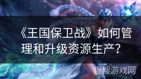 《王国保卫战》如何管理和升级资源生产？
