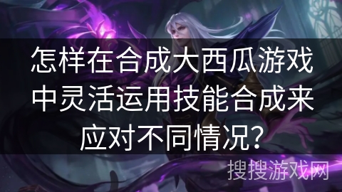 怎样在合成大西瓜游戏中灵活运用技能合成来应对不同情况？