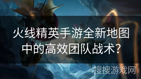 火线精英手游全新地图中的高效团队战术？