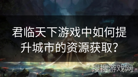君临天下游戏中如何提升城市的资源获取？