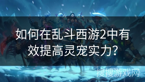 如何在乱斗西游2中有效提高灵宠实力？