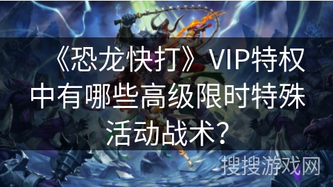 《恐龙快打》VIP特权中有哪些高级限时特殊活动战术？