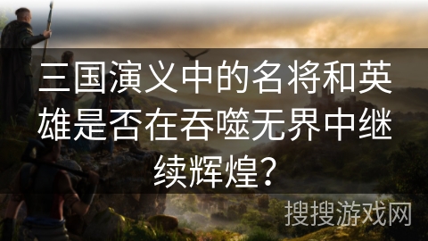三国演义中的名将和英雄是否在吞噬无界中继续辉煌？