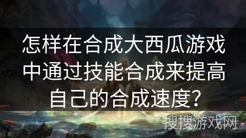 怎样在合成大西瓜游戏中通过技能合成来提高自己的合成速度？