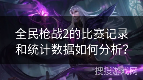 全民枪战2的比赛记录和统计数据如何分析？