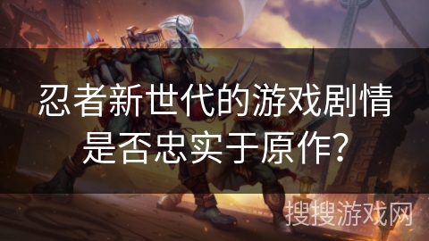 忍者新世代的游戏剧情是否忠实于原作？