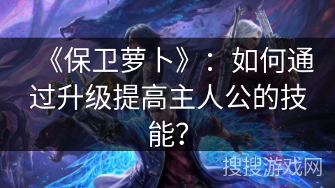 《保卫萝卜》：如何通过升级提高主人公的技能？