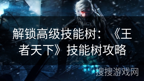 解锁高级技能树:《王者天下》技能树攻略 解锁高级技能树:《王者天下》技能树攻略
