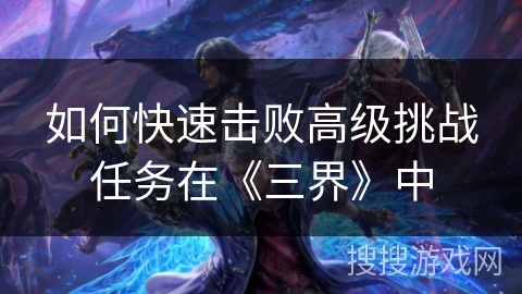 如何快速击败高级挑战任务在《三界》中 如何快速击败高级挑战任务在《三界》中