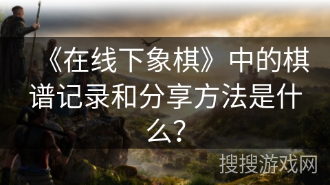 《在线下象棋》中的棋谱记录和分享方法是什么? 《在线下象棋》中的棋谱记录和分享方法是什么?