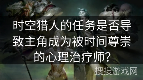 时空猎人的任务是否导致主角成为被时间尊崇的心理治疗师？