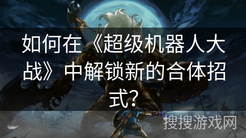 如何在《超级机器人大战》中解锁新的合体招式？