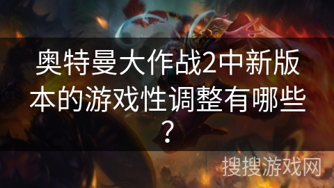 奥特曼大作战2中新版本的游戏性调整有哪些？
