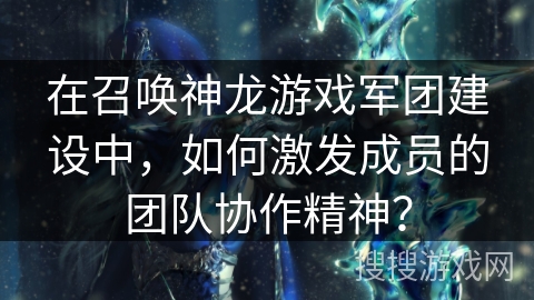 在召唤神龙游戏军团建设中，如何激发成员的团队协作精神？
