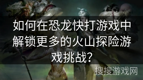如何在恐龙快打游戏中解锁更多的火山探险游戏挑战？