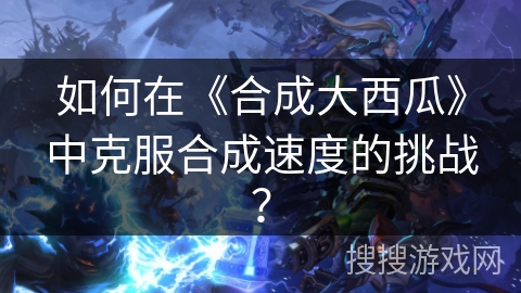 如何在《合成大西瓜》中克服合成速度的挑战？