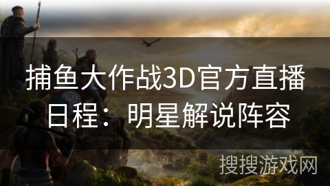 捕鱼大作战3D官方直播日程：明星解说阵容