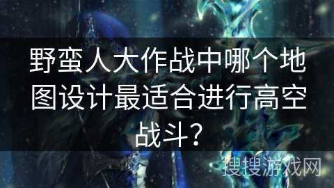 野蛮人大作战中哪个地图设计最适合进行高空战斗？