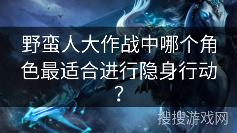 野蛮人大作战中哪个角色最适合进行隐身行动？