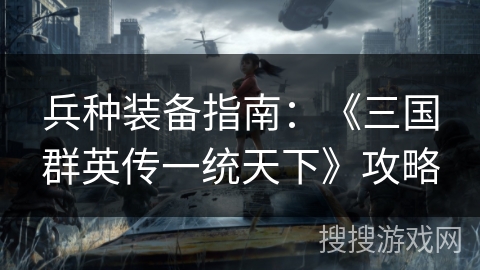 兵种装备指南:《三国群英传一统天下》攻略 兵种装备指南:《三国群英传一统天下》攻略