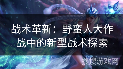 战术革新:野蛮人大作战中的新型战术探索 战术革新:野蛮人大作战中的新型战术探索